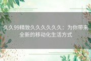久久99精致久久久久久久：为你带来全新的移动化生活方式