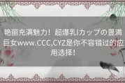 艳丽充满魅力！超爆乳lカップの豊満巨女www.CCC,CYZ是你不容错过的应用选择！