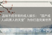 品味不同寻常的成人娱乐：“国产成人a码男人的天堂”为你打造完美世界