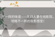 不一样的味道——无码人妻在线影院，领略不一样的观影感受！