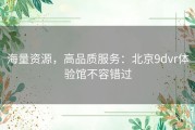 海量资源，高品质服务：北京9dvr体验馆不容错过