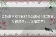 让你爱不释手的暗黑系暖婚浴缸车文，尽在这款app应用之中！