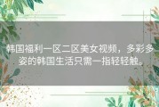 韩国福利一区二区美女视频，多彩多姿的韩国生活只需一指轻轻触。