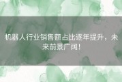 机器人行业销售额占比逐年提升，未来前景广阔！