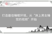 打造最佳睡眠环境，从“床上男女睡觉的视频”开始