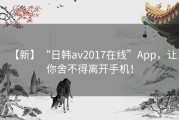 【新】“日韩av2017在线”App，让你舍不得离开手机！