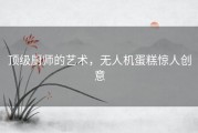 顶级厨师的艺术，无人机蛋糕惊人创意