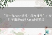 “富一代caob清纯小仙女播放”：专注于满足年轻人的听觉要求