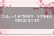 大疆无人机实时传输御，为你带来高空探险的冒险体验