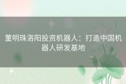 董明珠洛阳投资机器人：打造中国机器人研发基地