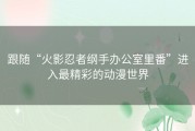 跟随“火影忍者纲手办公室里番”进入最精彩的动漫世界