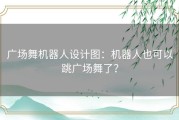 广场舞机器人设计图：机器人也可以跳广场舞了？