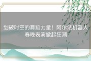 划破时空的舞蹈力量！阿尔法机器人春晚表演掀起狂潮