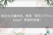 知识与乐趣并存，畅享“荷花1777.tⅴknow”带来的惊喜！