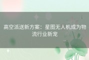 高空派送新方案：星图无人机成为物流行业新宠