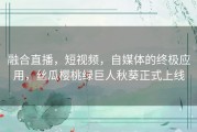 融合直播，短视频，自媒体的终极应用，丝瓜樱桃绿巨人秋葵正式上线