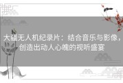 大疆无人机纪录片：结合音乐与影像，创造出动人心魄的视听盛宴
