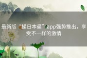 最新版“操日本逼”app强势推出，享受不一样的激情