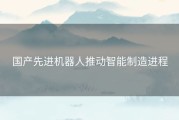 国产先进机器人推动智能制造进程