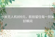 小米无人机899元，航拍留住每一刻美好瞬间