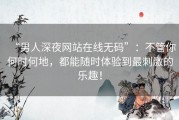 “男人深夜网站在线无码”：不管你何时何地，都能随时体验到最刺激的乐趣！