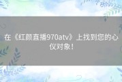 在《红颜直播970atv》上找到您的心仪对象！