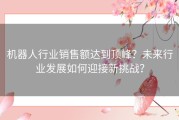 机器人行业销售额达到顶峰？未来行业发展如何迎接新挑战？