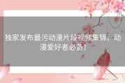 独家发布最污动漫片段视频集锦，动漫爱好者必备！