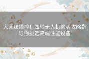 大师级操控！四轴无人机购买攻略指导你挑选高端性能设备