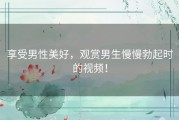 享受男性美好，观赏男生慢慢勃起时的视频！