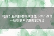 电脑机箱共振响导致性能下降？教你一招提高系统性能的方法