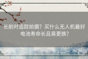 长航时追踪拍摄？买什么无人机最好电池寿命长且易更换？