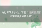 与世界同步步伐，下载“锵锵锵锵锵锵锵好痛jk软件下载”