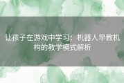 让孩子在游戏中学习：机器人早教机构的教学模式解析