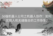 50强机器人公司之机器人协作：如何实现人机无缝融合的工作场景？