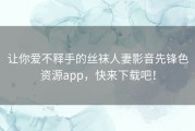 让你爱不释手的丝袜人妻影音先锋色资源app，快来下载吧！
