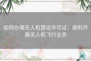 如何办理无人机营运许可证，顺利开展无人机飞行业务