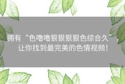 拥有“色噜噜狠狠狠狠色综合久”，让你找到最完美的色情视频！