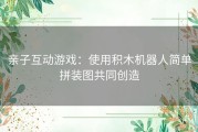 亲子互动游戏：使用积木机器人简单拼装图共同创造