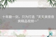 十年磨一剑，只为打造“天天爽夜夜爽精品视频一”
