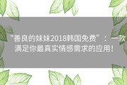 “善良的妺妺2018韩国免费”：一款满足你最真实情感需求的应用！
