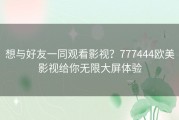 想与好友一同观看影视？777444欧美影视给你无限大屏体验
