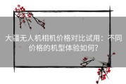 大疆无人机相机价格对比试用：不同价格的机型体验如何？