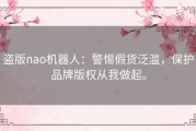 盗版nao机器人：警惕假货泛滥，保护品牌版权从我做起。