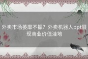 外卖市场萎靡不振？外卖机器人ppt展现商业价值洼地