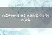 非常火热的宅男女神黛欣霓视频是你的福音！