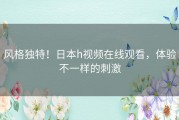 风格独特！日本h视频在线观看，体验不一样的刺激