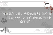 独家福利片源，千款高清大片等你来——快来下载“2019午夜丝瓜视频安卓下载”！