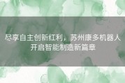 尽享自主创新红利，苏州康多机器人开启智能制造新篇章