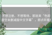 不想注册、不想等待，那就来“色即是空未删减版中文字幕”，即点即看！